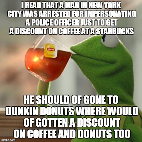 This story was none of my business until i gave my opinion on it | I READ THAT A MAN IN NEW YORK CITY WAS ARRESTED FOR IMPERSONATING A POLICE OFFICER JUST TO GET A DISCOUNT ON COFFEE AT A STARBUCKS; HE SHOULD OF GONE TO DUNKIN DONUTS WHERE WOULD OF GOTTEN A DISCOUNT ON COFFEE AND DONUTS TOO | image tagged in memes,but thats none of my business,kermit the frog,opinion | made w/ Imgflip meme maker