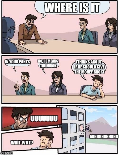 Boardroom Meeting Suggestion Meme | WHERE IS IT; IN YOUR PANTS; NO, HE MEANS THE MONEY; (THINKS ABOUT IF HE SHOULD GIVE THE MONEY BACK); UUUUUUU; AHHHHHHHHHHH; WAIT WUT? | image tagged in memes,boardroom meeting suggestion | made w/ Imgflip meme maker