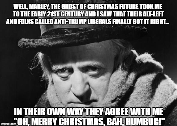 What Scrooge actually said to Jacob Marley the next time they met...
 | WELL, MARLEY, THE GHOST OF CHRISTMAS FUTURE TOOK ME TO THE EARLY 21ST CENTURY AND I SAW THAT THEIR ALT-LEFT AND FOLKS CALLED ANTI-TRUMP LIBERALS FINALLY GOT IT RIGHT... IN THEIR OWN WAY THEY AGREE WITH ME     "OH, MERRY CHRISTMAS, BAH, HUMBUG!" | image tagged in scrooge wisdom,scrooge,memes,bah humbug,liberals vs conservatives,merry christmas | made w/ Imgflip meme maker