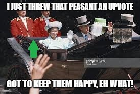 IMGFLIP royalty come out to play... just kidding, you guys really do rule :-) | I JUST THREW THAT PEASANT AN UPVOTE; GOT TO KEEP THEM HAPPY, EH WHAT! | image tagged in queen,imgflip | made w/ Imgflip meme maker