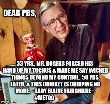 'Dark Side of the Neighborhood' | DEAR PBS, 33 YRS., MR. ROGERS FORCED HIS HAND UP MY TUCHUS & MADE ME SAY WICKED THINGS BEYOND MY CONTROL.  50 YRS. LATER, & THIS CRICKET IS CHIRPING NO MORE.  ~LADY ELAINE FAIRCHILDE              #METOO | image tagged in metoo | made w/ Imgflip meme maker