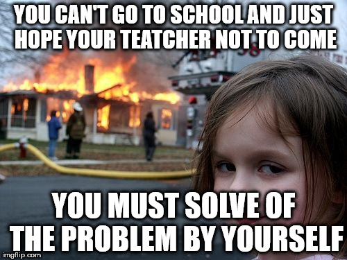 Disaster Girl Meme | YOU CAN'T GO TO SCHOOL AND JUST HOPE YOUR TEATCHER NOT TO COME; YOU MUST SOLVE OF THE PROBLEM BY YOURSELF | image tagged in memes,disaster girl | made w/ Imgflip meme maker