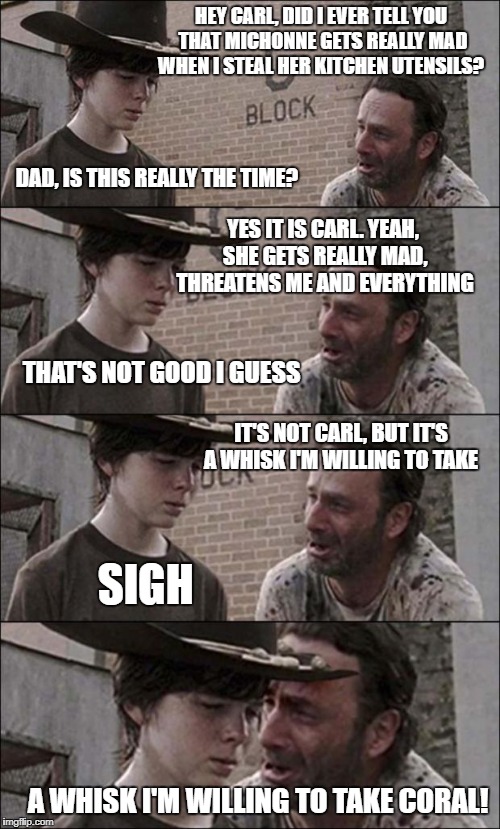 the walking dead coral | HEY CARL, DID I EVER TELL YOU THAT MICHONNE GETS REALLY MAD WHEN I STEAL HER KITCHEN UTENSILS? DAD, IS THIS REALLY THE TIME? YES IT IS CARL. YEAH, SHE GETS REALLY MAD, THREATENS ME AND EVERYTHING; THAT'S NOT GOOD I GUESS; IT'S NOT CARL, BUT IT'S A WHISK I'M WILLING TO TAKE; SIGH; A WHISK I'M WILLING TO TAKE CORAL! | image tagged in the walking dead coral | made w/ Imgflip meme maker