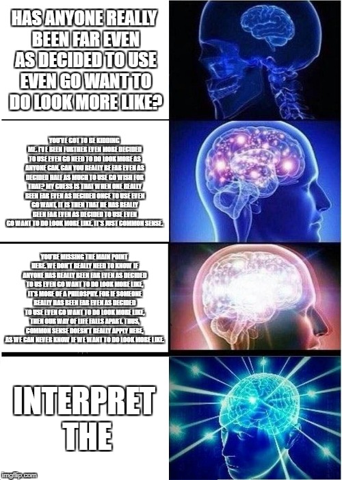 Expanding Brain Meme | HAS ANYONE REALLY BEEN FAR EVEN AS DECIDED TO USE EVEN GO WANT TO DO LOOK MORE LIKE? YOU'VE GOT TO BE KIDDING ME. I'VE BEEN FURTHER EVEN MORE DECIDED TO USE EVEN GO NEED TO DO LOOK MORE AS ANYONE CAN. CAN YOU REALLY BE FAR EVEN AS DECIDED HALF AS MUCH TO USE GO WISH FOR THAT? MY GUESS IS THAT WHEN ONE REALLY BEEN FAR EVEN AS DECIDED ONCE TO USE EVEN GO WANT, IT IS THEN THAT HE HAS REALLY BEEN FAR EVEN AS DECIDED TO USE EVEN GO WANT TO DO LOOK MORE LIKE. IT'S JUST COMMON SENSE. YOU'RE MISSING THE MAIN POINT HERE. WE DON'T REALLY NEED TO KNOW IF ANYONE HAS REALLY BEEN FAR EVEN AS DECIDED TO US EVEN GO WANT TO DO LOOK MORE LIKE, IT'S MORE OF A PHILOSPHY. FOR IF SOMEONE REALLY HAS BEEN FAR EVEN AS DECIDED TO USE EVEN GO WANT TO DO LOOK MORE LIKE, THEN OUR WAY OF LIFE FALLS APART. THUS, COMMON SENSE DOESN'T REALLY APPLY HERE, AS WE CAN NEVER KNOW IF WE WANT TO DO LOOK MORE LIKE. INTERPRET THE | image tagged in memes,expanding brain | made w/ Imgflip meme maker