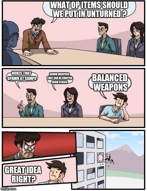 New OP items | WHAT OP ITEMS SHOULD WE PUT IN UNTURNED
? NUKES THAT SPAWN AT CAMPS; ADMIN WEAPONS THAT CAN BE CRAFTED FROM STICKS; BALANCED WEAPONS; GREAT IDEA RIGHT? | image tagged in memes,boardroom meeting suggestion,unturned | made w/ Imgflip meme maker