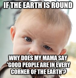 Skeptical Baby Meme | IF THE EARTH IS ROUND; WHY DOES MY MAMA SAY 'GOOD PEOPLE ARE IN EVERY CORNER OF THE EARTH'? | image tagged in memes,skeptical baby | made w/ Imgflip meme maker