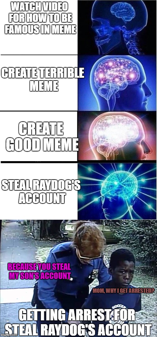 Expanding Brain's Mission : How to be Famous Meme | WATCH VIDEO FOR HOW TO BE FAMOUS IN MEME; CREATE TERRIBLE MEME; CREATE GOOD MEME; STEAL RAYDOG'S ACCOUNT; BECAUSE YOU STEAL MY SON'S ACCOUNT; MOM, WHY I GET ARRESTED? GETTING ARREST FOR STEAL RAYDOG'S ACCOUNT | image tagged in raydog,expanding brain,funny | made w/ Imgflip meme maker
