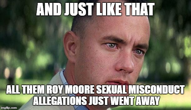 Forest Gump | AND JUST LIKE THAT; ALL THEM ROY MOORE SEXUAL MISCONDUCT ALLEGATIONS JUST WENT AWAY | image tagged in forest gump | made w/ Imgflip meme maker