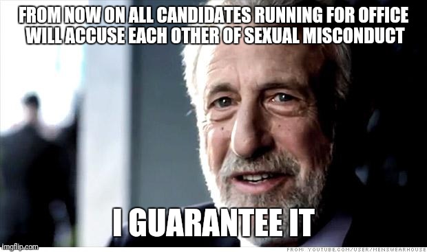 You know it's true | FROM NOW ON ALL CANDIDATES RUNNING FOR OFFICE WILL ACCUSE EACH OTHER OF SEXUAL MISCONDUCT; I GUARANTEE IT | image tagged in i guarantee it,political,sexual harassment | made w/ Imgflip meme maker