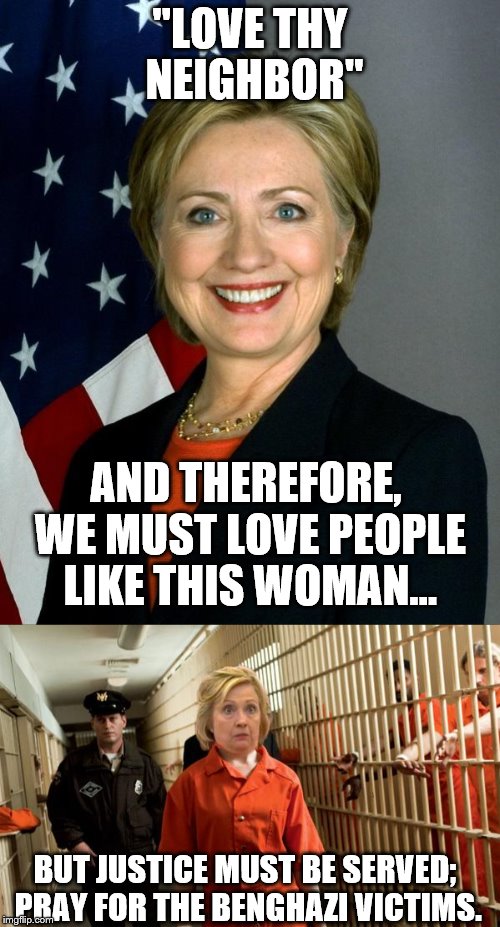Love thy neighbor 
(Not pushing religion) | "LOVE THY NEIGHBOR"; AND THEREFORE, WE MUST LOVE PEOPLE LIKE THIS WOMAN... BUT JUSTICE MUST BE SERVED;  PRAY FOR THE BENGHAZI VICTIMS. | image tagged in hillary clinton for jail 2016,christianity,benghazi | made w/ Imgflip meme maker