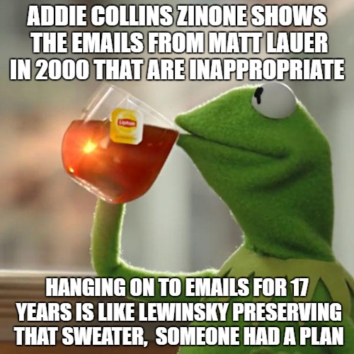  What? | ADDIE COLLINS ZINONE SHOWS THE EMAILS FROM MATT LAUER IN 2000 THAT ARE INAPPROPRIATE; HANGING ON TO EMAILS FOR 17 YEARS IS LIKE LEWINSKY PRESERVING THAT SWEATER,  SOMEONE HAD A PLAN | image tagged in memes,but thats none of my business,kermit the frog | made w/ Imgflip meme maker