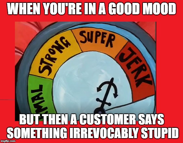 WHEN YOU'RE IN A GOOD MOOD; BUT THEN A CUSTOMER SAYS SOMETHING IRREVOCABLY STUPID | made w/ Imgflip meme maker