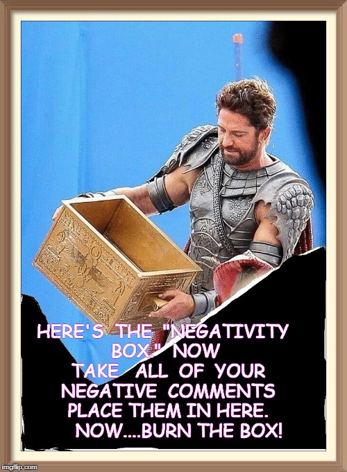 Gerard Butler And His Feelings About Negative Comments | HERE'S  THE  "NEGATIVITY BOX."  NOW  TAKE 
 ALL  OF  YOUR  NEGATIVE  COMMENTS  PLACE THEM IN HERE.   


NOW....BURN THE BOX! | image tagged in gerard butler and his feelings about negative comments | made w/ Imgflip meme maker