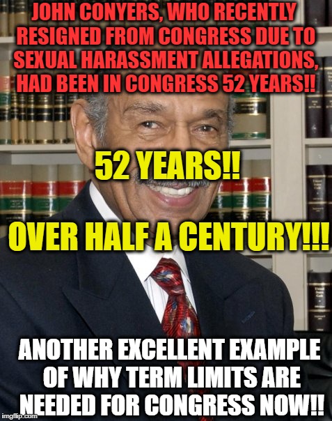 JOHN CONYERS, WHO RECENTLY RESIGNED FROM CONGRESS DUE TO SEXUAL HARASSMENT ALLEGATIONS, HAD BEEN IN CONGRESS 52 YEARS!! 52 YEARS!! OVER HALF A CENTURY!!! ANOTHER EXCELLENT EXAMPLE OF WHY TERM LIMITS ARE NEEDED FOR CONGRESS NOW!! | image tagged in memes,congress,washington dc,political meme,politicians | made w/ Imgflip meme maker