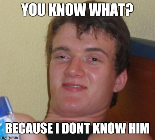 10 Guy Meme | YOU KNOW WHAT? BECAUSE I DONT KNOW HIM | image tagged in memes,10 guy | made w/ Imgflip meme maker