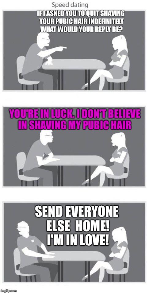 I'm In Love  | IF I ASKED YOU TO QUIT SHAVING YOUR PUBIC HAIR INDEFINITELY WHAT WOULD YOUR REPLY BE? YOU'RE IN LUCK. I DON'T BELIEVE IN SHAVING MY PUBIC HAIR; SEND EVERYONE ELSE  HOME! I'M IN LOVE! | image tagged in speed dating,hairy,pretty girl,shaving,no shave november | made w/ Imgflip meme maker