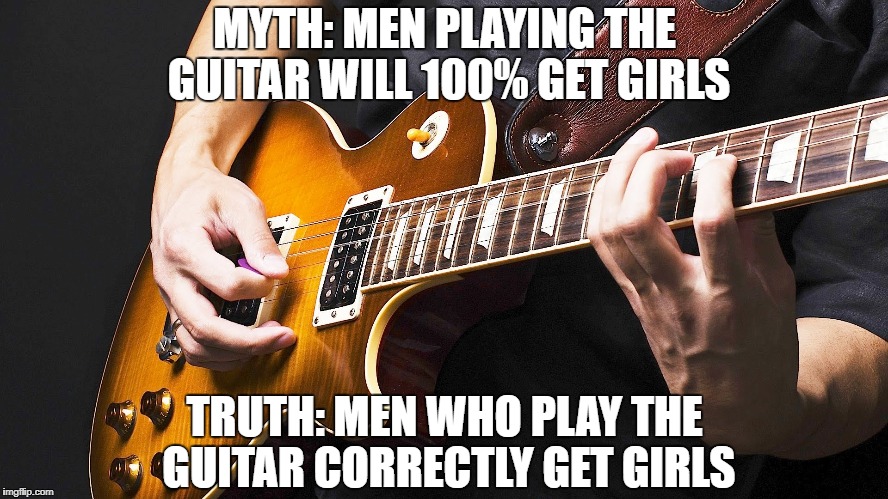Guitar Myths | MYTH: MEN PLAYING THE GUITAR WILL 100% GET GIRLS; TRUTH: MEN WHO PLAY THE GUITAR CORRECTLY GET GIRLS | image tagged in guitar,guitars,myth,memes,truth | made w/ Imgflip meme maker