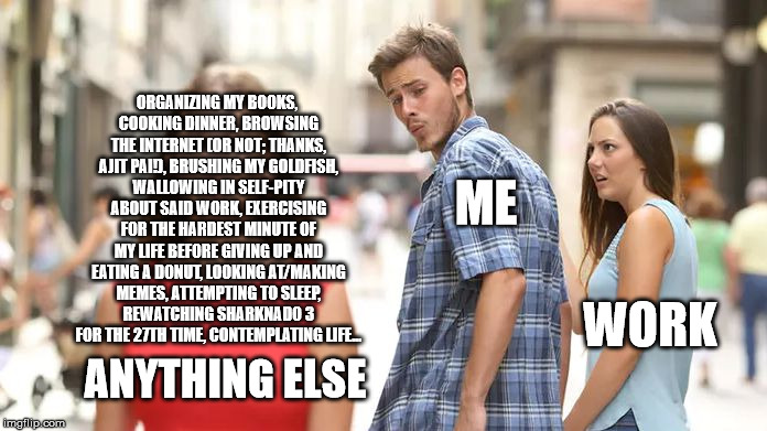 Distracted Boyfriend Meme | ORGANIZING MY BOOKS, COOKING DINNER, BROWSING THE INTERNET (OR NOT; THANKS, AJIT PAI!), BRUSHING MY GOLDFISH, WALLOWING IN SELF-PITY ABOUT SAID WORK, EXERCISING FOR THE HARDEST MINUTE OF MY LIFE BEFORE GIVING UP AND EATING A DONUT, LOOKING AT/MAKING MEMES, ATTEMPTING TO SLEEP, REWATCHING SHARKNADO 3 FOR THE 27TH TIME, CONTEMPLATING LIFE... ME; WORK; ANYTHING ELSE | image tagged in distracted boyfriend | made w/ Imgflip meme maker
