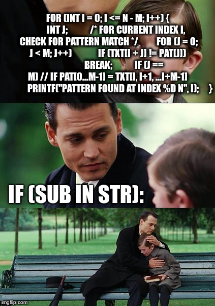 Finding Neverland Meme | FOR (INT I = 0; I <= N - M; I++) {
        INT J;
 
        /* FOR CURRENT INDEX I, CHECK FOR PATTERN MATCH */
        FOR (J = 0; J < M; J++)
            IF (TXT[I + J] != PAT[J])
                BREAK;
 
        IF (J == M) // IF PAT[0...M-1] = TXT[I, I+1, ...I+M-1]
            PRINTF("PATTERN FOUND AT INDEX %D N", I);
    }; IF (SUB IN STR): | image tagged in memes,finding neverland | made w/ Imgflip meme maker