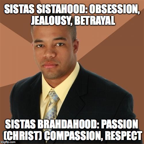 sisters becoming as brothers for each other
(love one another as YAHUSHA CHRIST with a brotherly love) | SISTAS SISTAHOOD:
OBSESSION, JEALOUSY, BETRAYAL; SISTAS BRAHDAHOOD: PASSION (CHRIST) COMPASSION, RESPECT | image tagged in memes,successful black man,yahuah,yahusha,respect,imgflip | made w/ Imgflip meme maker