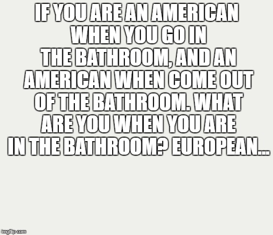 IF YOU ARE AN AMERICAN WHEN YOU GO IN THE BATHROOM, AND AN AMERICAN WHEN COME OUT OF THE BATHROOM. WHAT ARE YOU WHEN YOU ARE IN THE BATHROOM? EUROPEAN... | image tagged in funny,joke,europe,american | made w/ Imgflip meme maker
