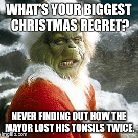 grinch | WHAT’S YOUR BIGGEST CHRISTMAS REGRET? NEVER FINDING OUT HOW THE MAYOR LOST HIS TONSILS TWICE. | image tagged in grinch | made w/ Imgflip meme maker