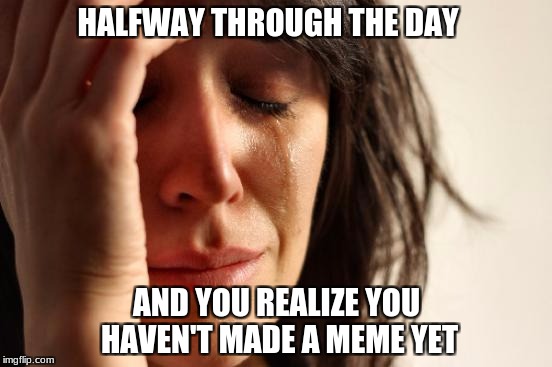 First World Problems Meme | HALFWAY THROUGH THE DAY; AND YOU REALIZE YOU HAVEN'T MADE A MEME YET | image tagged in memes,first world problems | made w/ Imgflip meme maker