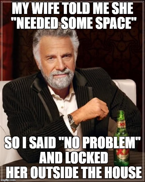 The Most Interesting Man In The World | MY WIFE TOLD ME SHE "NEEDED SOME SPACE"; SO I SAID "NO PROBLEM" AND LOCKED HER OUTSIDE THE HOUSE | image tagged in memes,the most interesting man in the world | made w/ Imgflip meme maker