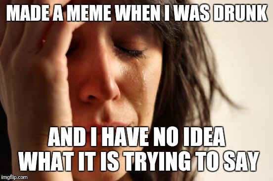 First World Problems Meme | MADE A MEME WHEN I WAS DRUNK; AND I HAVE NO IDEA WHAT IT IS TRYING TO SAY | image tagged in memes,first world problems | made w/ Imgflip meme maker