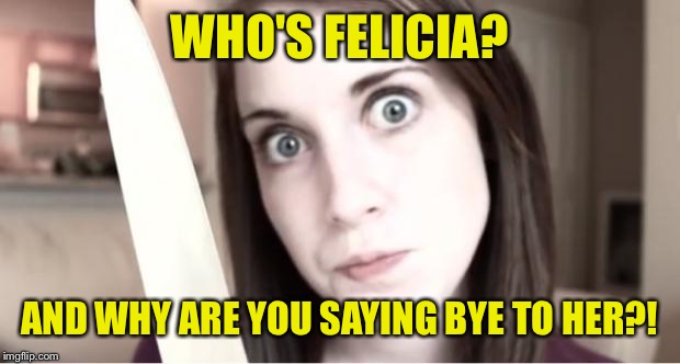 Overly Attached Girlfriend  | WHO'S FELICIA? AND WHY ARE YOU SAYING BYE TO HER?! | image tagged in overly attached girlfriend knife | made w/ Imgflip meme maker