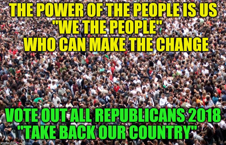 crowd of people | THE POWER OF THE PEOPLE IS US      "WE THE PEOPLE"                WHO CAN MAKE THE CHANGE; VOTE OUT ALL REPUBLICANS 2018 "TAKE BACK OUR COUNTRY" | image tagged in crowd of people | made w/ Imgflip meme maker