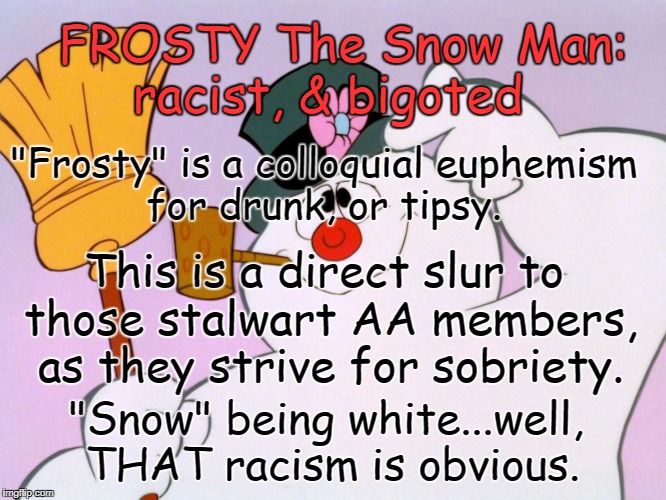 "Frosty"  Bigot & Racist! | FROSTY The Snow Man: racist, & bigoted; "Frosty" is a colloquial euphemism for drunk, or tipsy. This is a direct slur to those stalwart AA members, as they strive for sobriety. "Snow" being white...well, THAT racism is obvious. | image tagged in frosty the snow man,racist,bigot,white,snow,aa | made w/ Imgflip meme maker