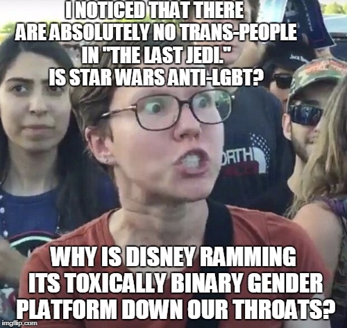 I thought science fiction would have a better representation... |  I NOTICED THAT THERE ARE ABSOLUTELY NO TRANS-PEOPLE IN "THE LAST JEDI." IS STAR WARS ANTI-LGBT? WHY IS DISNEY RAMMING ITS TOXICALLY BINARY GENDER PLATFORM DOWN OUR THROATS? | image tagged in triggered feminist,the last jedi,star wars,lgbt,disney,non-binary | made w/ Imgflip meme maker