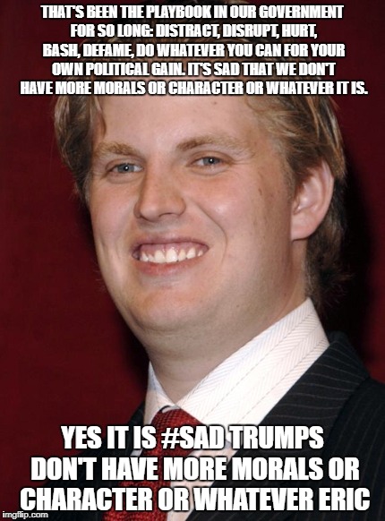 Eric Trump #sad | THAT'S BEEN THE PLAYBOOK IN OUR GOVERNMENT FOR SO LONG: DISTRACT, DISRUPT, HURT, BASH, DEFAME, DO WHATEVER YOU CAN FOR YOUR OWN POLITICAL GAIN. IT'S SAD THAT WE DON'T HAVE MORE MORALS OR CHARACTER OR WHATEVER IT IS. YES IT IS #SAD TRUMPS DON'T HAVE MORE MORALS OR CHARACTER OR WHATEVER ERIC | image tagged in eric trump | made w/ Imgflip meme maker