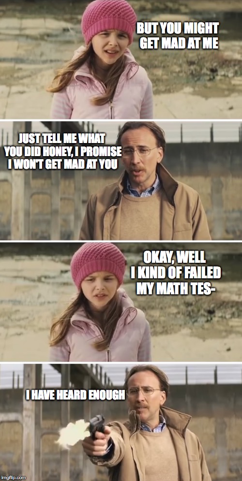 When your parents say they won't be mad | BUT YOU MIGHT GET MAD AT ME; JUST TELL ME WHAT YOU DID HONEY, I PROMISE I WON'T GET MAD AT YOU; OKAY, WELL I KIND OF FAILED MY MATH TES-; I HAVE HEARD ENOUGH | image tagged in nicolas cage - big daddy kick ass | made w/ Imgflip meme maker