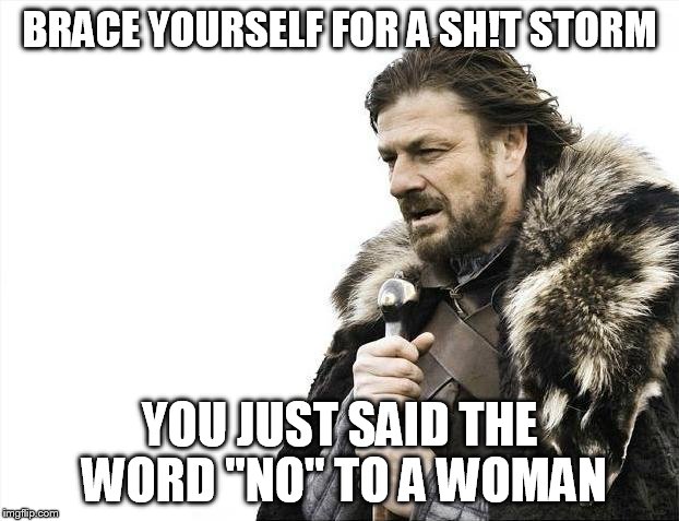 Brace Yourselves X is Coming Meme | BRACE YOURSELF FOR A SH!T STORM YOU JUST SAID THE WORD "NO" TO A WOMAN | image tagged in memes,brace yourselves x is coming | made w/ Imgflip meme maker