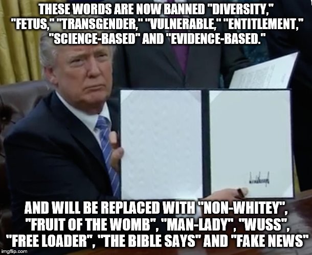 When a dictator starts dicking | THESE WORDS ARE NOW BANNED "DIVERSITY," "FETUS," "TRANSGENDER," "VULNERABLE," "ENTITLEMENT," "SCIENCE-BASED" AND "EVIDENCE-BASED."; AND WILL BE REPLACED WITH "NON-WHITEY", "FRUIT OF THE WOMB", "MAN-LADY", "WUSS", "FREE LOADER", "THE BIBLE SAYS" AND "FAKE NEWS" | image tagged in trump bill signing | made w/ Imgflip meme maker