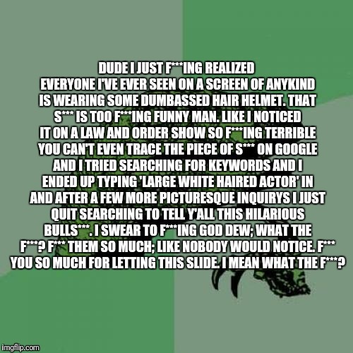 It's all your fault man.. | DUDE I JUST F***ING REALIZED EVERYONE I'VE EVER SEEN ON A SCREEN OF ANYKIND IS WEARING SOME DUMBASSED HAIR HELMET.
THAT S*** IS TOO F***ING FUNNY MAN.
LIKE I NOTICED IT ON A LAW AND ORDER SHOW SO F***ING TERRIBLE YOU CAN'T EVEN TRACE THE PIECE OF S*** ON GOOGLE AND I TRIED SEARCHING FOR KEYWORDS AND I ENDED UP TYPING 'LARGE WHITE HAIRED ACTOR' IN AND AFTER A FEW MORE PICTURESQUE INQUIRYS I JUST QUIT SEARCHING TO TELL Y'ALL THIS HILARIOUS BULLS***.
I SWEAR TO F***ING GOD DEW;
WHAT THE F***?
F*** THEM SO MUCH;
LIKE NOBODY WOULD NOTICE.
F*** YOU SO MUCH FOR LETTING THIS SLIDE.
I MEAN WHAT THE F***? | image tagged in memes,philosoraptor | made w/ Imgflip meme maker