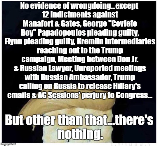 No evidence of wrongdoing...except 12 indictments against Manafort & Gates, George "Covfefe Boy" Papadopoulos pleading guilty, Flynn pleading guilty, Kremlin intermediaries reaching out to the Trump campaign, Meeting between Don Jr. & Russian Lawyer, Unreported meetings with Russian Ambassador, Trump calling on Russia to release Hillary's emails & AG Sessions' perjury to Congress... But other than that...there's nothing. | image tagged in impeach trump,25thamendment,resist,trump russia | made w/ Imgflip meme maker