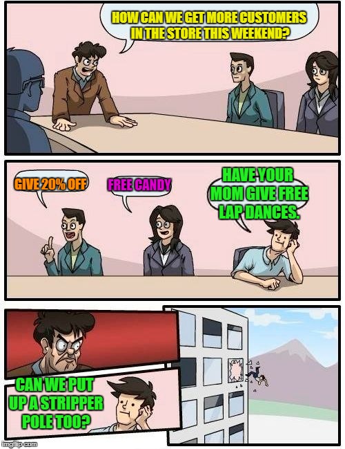 Boardroom Meeting Suggestion | HOW CAN WE GET MORE CUSTOMERS IN THE STORE THIS WEEKEND? GIVE 20% OFF; FREE CANDY; HAVE YOUR MOM GIVE FREE LAP DANCES. CAN WE PUT UP A STRIPPER POLE TOO? | image tagged in memes,boardroom meeting suggestion | made w/ Imgflip meme maker