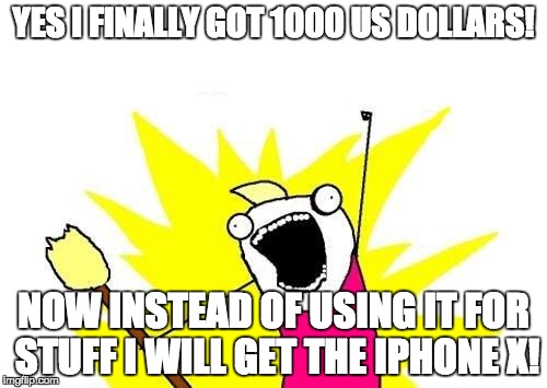 X All The Y Meme | YES I FINALLY GOT 1000 US DOLLARS! NOW INSTEAD OF USING IT FOR STUFF I WILL GET THE IPHONE X! | image tagged in memes,x all the y | made w/ Imgflip meme maker