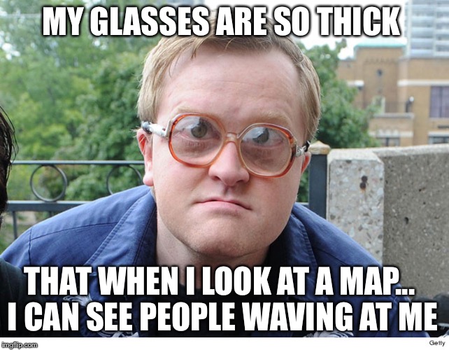 Trailer park boys | MY GLASSES ARE SO THICK; THAT WHEN I LOOK AT A MAP... I CAN SEE PEOPLE WAVING AT ME | image tagged in trailer park boys | made w/ Imgflip meme maker