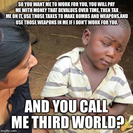 Third World Skeptical Kid Meme | SO YOU WANT ME TO WORK FOR YOU, YOU WILL PAY ME WITH MONEY THAT DEVALUES OVER TIME, THEN TAX ME ON IT, USE THOSE TAXES TO MAKE BOMBS AND WEAPONS,AND USE THOSE WEAPONS IN ME IF I DON'T WORK FOR YOU. AND YOU CALL ME THIRD WORLD? | image tagged in memes,third world skeptical kid | made w/ Imgflip meme maker