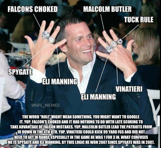 Reply to idiot's meme | THE WORD “RULE” MIGHT MEAN SOMETHING. YOU MIGHT WANT TO GOOGLE IT. YUP, FALCON'S CHOKED AND IT HAD NOTHING TO DO WITH LATE SCORING TO TAKE ADVANTAGE OF FALCON MISTAKES. YUP, MALCOLM BUTLER LEAD THE PATRIOTS FROM 10 DOWN IN THE 4TH QTR. YUP, VINATIERI COULD KICK 99 YARD FGS AND DID NOT NEED TO GET IN RANGE, ESPECIALLY IN THE GAME HE WAS 1 FOR 3 IN. WHAT CONFUSES ME IS SPYGATE AND ELI MANNING. BY THIS LOGIC HE WON 2007 SINCE SPYGATE WAS IN 2007. | image tagged in tom brady,new england patriots | made w/ Imgflip meme maker