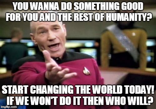 Picard Wtf | YOU WANNA DO SOMETHING GOOD FOR YOU AND THE REST OF HUMANITY? START CHANGING THE WORLD TODAY! 
IF WE WON'T DO IT THEN WHO WILL? | image tagged in memes,picard wtf | made w/ Imgflip meme maker