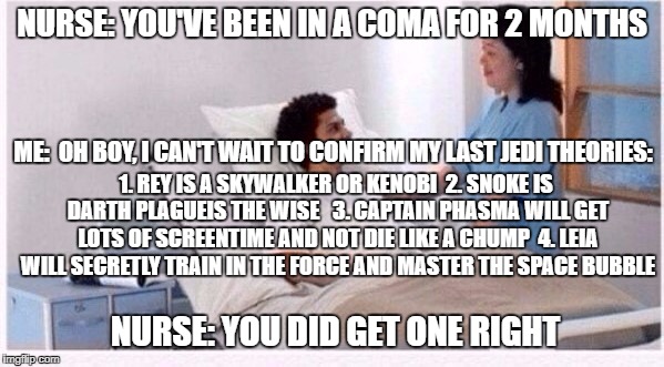 sir you have been in coma | NURSE: YOU'VE BEEN IN A COMA FOR 2 MONTHS; ME:  OH BOY, I CAN'T WAIT TO CONFIRM MY LAST JEDI THEORIES:; 1. REY IS A SKYWALKER OR KENOBI 
2. SNOKE IS DARTH PLAGUEIS THE WISE  
3. CAPTAIN PHASMA WILL GET LOTS OF SCREENTIME AND NOT DIE LIKE A CHUMP 
4. LEIA WILL SECRETLY TRAIN IN THE FORCE AND MASTER THE SPACE BUBBLE; NURSE: YOU DID GET ONE RIGHT | image tagged in sir you have been in coma | made w/ Imgflip meme maker