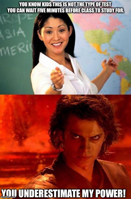 teacher | YOU KNOW KIDS THIS IS NOT THE TYPE OF TEST YOU CAN WAIT FIVE MINUTES BEFORE CLASS TO STUDY FOR. YOU UNDERESTIMATE MY POWER! | image tagged in teacher | made w/ Imgflip meme maker