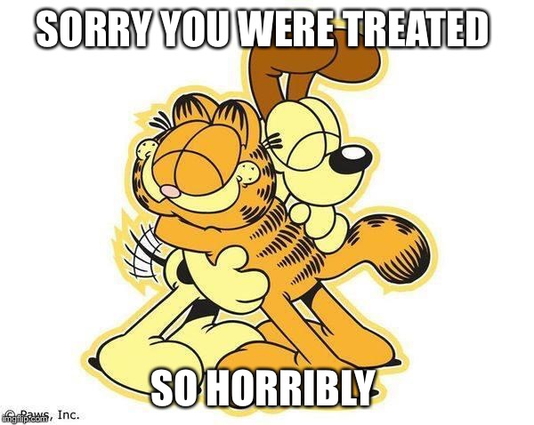 Hugz | SORRY YOU WERE TREATED SO HORRIBLY | image tagged in hugz | made w/ Imgflip meme maker