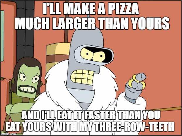 Bender | I'LL MAKE A PIZZA MUCH LARGER THAN YOURS; AND I'LL EAT IT FASTER THAN YOU EAT YOURS WITH MY THREE-ROW-TEETH | image tagged in memes,bender | made w/ Imgflip meme maker