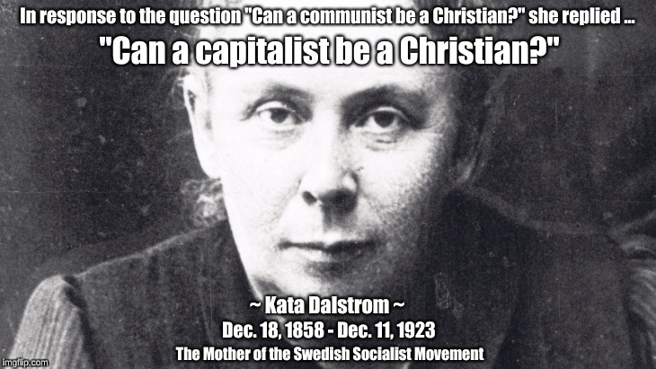Can a capitalist be a Christian? | In response to the question "Can a communist be a Christian?" she replied ... "Can a capitalist be a Christian?"; ~ Kata Dalstrom ~; Dec. 18, 1858 - Dec. 11, 1923; The Mother of the Swedish Socialist Movement | image tagged in capitalist,communist,christian,kata dalstrom,sweden | made w/ Imgflip meme maker